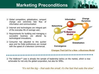 Marketing Preconditions Global competition, globalization, rampant change and extremely fast flow of information and communication Internet and technologies are integral part of the everyday life of average user; Requirements for building and managing a successful business are altered by technological innovations; Consumer has adjusted to this quicker pace and his fickle preferences are revised with the speed of a television commercial. Changes That Call For   a New  e-Business Model The Walkman TM  case is already the sample of leadership tactics on the market, which is now  achievable for not only the global corporation, but also for SMEs.  “ It’s not the big – that eats the small; it’s the fast that eats the slow”. Information Networking Globalization Convergence Change  Dynamics 