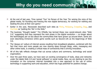 Why do you need community? At the end of last year, Time named "You" its Person of the Year "for seizing the reins of the global media, for founding and framing the new digital democracy, for working for nothing and beating the pros at their own game.“ Earlier in the year, Newsweek described such sites as  Flickr ,  MySpace ,  Craigslist ,  Digg , and  YouTube  as "putting the 'We' in the Web.“ The business "thought leader" Tim O'Reilly has termed these new social-network sites "Web 2.0," suggesting that they represent the next phase in the digital revolution -- no longer about the technologies per se but about the communities that have grown up around them. Some are even describing immersive online game worlds such as Second Life as the beginnings of Web 3.0. The ‘always on’ culture of internet access resulting from broadband adoption, combined with the fact that more and more people are now sharing ideas through blogs, wikis, messaging and other online tools, is creating a critical mass of connectivity that is driving innovation. All of this talk reflects changes that cut across culture and commerce, technology and social organization. Over the past three years, we have seen an exciting convergence of tools, ideas and networks under the labels Web 2.0 and ‘social software’ or social media. Now, we are starting to see this innovation on the consumer internet translated into a new approach to the use of online technology in supporting work and education, which has huge potential for positive change. 