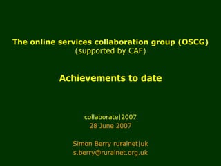 The online services collaboration group (OSCG) (supported by CAF) Achievements to date collaborate|2007 28 June 2007 Simon Berry ruralnet|uk [email_address] 