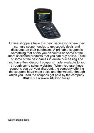 Online shoppers have this new fascination where they
     can use coupon codes to get superb deals and
  discounts on their purchases. A printable coupon is
  something that offers you discounts on some of the
most cherished products that you can buy online. Think
  of some of the best names in online purchasing and
you have their discount coupons made available to you
  through some select websites. When you use these
 coupons you get your discount, the company offering
the coupons have more sales and the website through
which you used the coupons get paid by the company.
           It&#39;s a win-win situation for all.




Sprint promo code
 