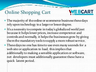 Online Shopping Cart
 The majorityof the online orecommerce business thesedays
rely upon technology toa largeror lesserdegree.
 It’s a necessity to compete in today’s globalized world just
because it helps lower prices, increase competence and
controls and normally, it helps the businessesgrow bygiving
them the mandatory tools tosupplya more robust service.
 Thesedays no one has time to use even many seconds for a
web site or application to load, this implies that
additionally to making a sensible application or software,
net developers must additionally guarantee these have a
quick latent period.
 