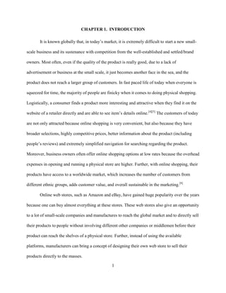1
CHAPTER 1. INTRODUCTION
It is known globally that, in today’s market, it is extremely difficult to start a new small-
scale business and its sustenance with competition from the well-established and settled/brand
owners. Most often, even if the quality of the product is really good, due to a lack of
advertisement or business at the small scale, it just becomes another face in the sea, and the
product does not reach a larger group of customers. In fast paced life of today when everyone is
squeezed for time, the majority of people are finicky when it comes to doing physical shopping.
Logistically, a consumer finds a product more interesting and attractive when they find it on the
website of a retailer directly and are able to see item’s details online.[4][5]
The customers of today
are not only attracted because online shopping is very convenient, but also because they have
broader selections, highly competitive prices, better information about the product (including
people’s reviews) and extremely simplified navigation for searching regarding the product.
Moreover, business owners often offer online shopping options at low rates because the overhead
expenses in opening and running a physical store are higher. Further, with online shopping, their
products have access to a worldwide market, which increases the number of customers from
different ethnic groups, adds customer value, and overall sustainable in the marketing.[8]
Online web stores, such as Amazon and eBay, have gained huge popularity over the years
because one can buy almost everything at these stores. These web stores also give an opportunity
to a lot of small-scale companies and manufactures to reach the global market and to directly sell
their products to people without involving different other companies or middlemen before their
product can reach the shelves of a physical store. Further, instead of using the available
platforms, manufacturers can bring a concept of designing their own web store to sell their
products directly to the masses.
 
