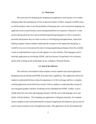 2
1.1. Motivation
The motivation for designing this shopping-cart application came because I love online
shopping rather than spending lot of time at physical markets. Further, using the available stores
to sell the products, there is also the possibility of designing one’s own customized shopping-cart
application from scratch because custom-designed platforms are expensive. Moreover, I value
recent learning about the Java and JavaScript programming languages as well as seeing how
powerful and dynamic they are when it comes to web designing and applications. Apart from
helping computer science students understand the concepts of web-application designing, it
would be very easy to incorporate the idea of using programming techniques from the available
visuals to understand how a piece of code appears on a user interface. The languages used to
build this application are JavaScript, HTML, and Java because I found them to be extremely
useful while working on the technologies at my workplace, Thomson Reuters.
1.2. Aim of the Software
This software is developed to help computer science students learn about application
designing using JavaScript and HTML from their basic capabilities. This application allows the
student to understand the basics about the appearance of a first web page and how a complete
working application can be built from scratch. It allows students to understand the concept of
user-integrated graphics and how JavaScript can be embedded into HTML. Further, it gives
insight about how the client-side language interacts with the server-side language, Java, and
finally with the database. This shopping-cart application is designed, primarily, for computer
science students to learn and understand the concept of application development, and can also be
used to teach ecommerce and web-application topics. The application can be downloaded and
 