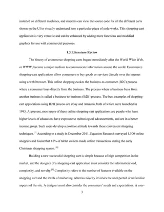 3
installed on different machines, and students can view the source code for all the different parts
shown on the UI to visually understand how a particular piece of code works. This shopping-cart
application is very versatile and can be enhanced by adding more functions and modified
graphics for use with commercial purposes.
1.3. Literature Review
The history of ecommerce shopping carts began immediately after the World Wide Web,
or WWW, became a major medium to communicate information around the world. Ecommerce
shopping-cart applications allow consumers to buy goods or services directly over the internet
using a web browser. This online shopping evokes the business-to-consumer (B2C) process
where a consumer buys directly from the business. The process where a business buys from
another business is called a business-to-business (B2B) process. The best examples of shopping-
cart applications using B2B process are eBay and Amazon, both of which were launched in
1995. At present, most users of these online shopping-cart applications are people who have
higher levels of education, have exposure to technological advancements, and are in a better
income group. Such users develop a positive attitude towards these convenient shopping
techniques.[7]
According to a study in December 2011, Equation Research surveyed 1,500 online
shoppers and found that 87% of tablet owners made online transactions during the early
Christmas shopping season. [6]
Building a new successful shopping cart is simple because of high competition in the
market, and the designer of a shopping-cart application must consider the information load,
complexity, and novelty.[9]
Complexity refers to the number of features available on the
shopping cart and the levels of marketing, whereas novelty involves the unexpected or unfamiliar
aspects of the site. A designer must also consider the consumers’ needs and expectations. A user-
 