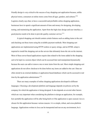 4
friendly design is very critical to the success of any shopping-cart application because, unlike
physical stores, consumers at online stores come from all ages, genders, and cultures.[10]
Logistics clearly says that, to have a successful and profitable online shopping application,
businesses have to spend a significant amount of time and money for designing, developing,
testing, and maintaining the application. Apart from the high-class design and user interface, a
good practice needs to be done to provide quality customer service.[11]
A typical shopping cart should contain certain features such as adding items to the cart
and checking out those items using the available payment methods. Most shopping-cart
applications are implemented using HTTP cookies or query strings, and an HTML setup is
required to install the shopping cart on the servers that ultimately hosts the site on the internet.
Most of these server-based applications require data related to the items added in the shopping
cart to be kept in a session object which can be accessed later and manipulated dynamically
because the users can add or remove one or more items from the cart. Most simple shopping-cart
applications do not allow checkout to be done before any items are added to the cart. Data are
often stored in an external database or application-based databases which can be accessed in real
time by the application administrator.[12]
There are many examples of online shopping applications developed in different
languages. Choosing a development platform and language depends on policies set by the
company for which the application is being designed. It also depends on several other factors
which are very important when considering the platform to design an application, for example,
how portable the application will be after being built or if the application is open sourced. Java is
chosen for this application because various reasons: it is a simple, robust, and cross-platform
language. Applications written in Java can be transported and run on any environment, be it
 