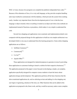 5
MAC or Linux, because Java programs are compiled into platform-independent byte codes.[11]
Because of the robustness of Java, it is a very safe language, as they provide exception handling
and a layer method to communicate with the database, which prevents the system from crashing
easily. Another very important factor from the development point of view is that the Java
language is object oriented, where everything is treated as an object and where class methods are
implemented instead of functions or procedures, which makes it very simple to understand the
code.
Several Java shopping-cart applications were examined, and implementation details were
compared with the proposed design for this application to build an even simpler architecture was
developed which is very easy to understand from the learning perspective. Some online shopping
applications are as follows:
 SoftSlate Commerce[12]
 Commerce4j[13]
 Cs.Cart[14]
 Apache Ofbiz[15]
These applications are designed for industrial purposes to generate revenue by providing
these applications to customers looking to launch a website for their respective businesses.[17]
The application proposed in this paper is more focused on developing a simple, yet complete,
application specifically designed for computer science students to learn the basics about
application design and development. This application performs all the basic functions that the
above-mentioned applications do, such as selecting an item and adding it to the shopping cart,
user login or registering, checkout of the item, etc. Other functions that can be added to this
application are proposed in the future work, and they would be necessary under a more complete
 