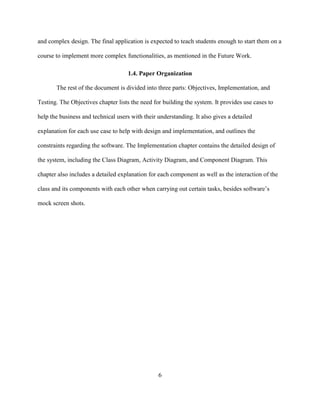 6
and complex design. The final application is expected to teach students enough to start them on a
course to implement more complex functionalities, as mentioned in the Future Work.
1.4. Paper Organization
The rest of the document is divided into three parts: Objectives, Implementation, and
Testing. The Objectives chapter lists the need for building the system. It provides use cases to
help the business and technical users with their understanding. It also gives a detailed
explanation for each use case to help with design and implementation, and outlines the
constraints regarding the software. The Implementation chapter contains the detailed design of
the system, including the Class Diagram, Activity Diagram, and Component Diagram. This
chapter also includes a detailed explanation for each component as well as the interaction of the
class and its components with each other when carrying out certain tasks, besides software’s
mock screen shots.
 