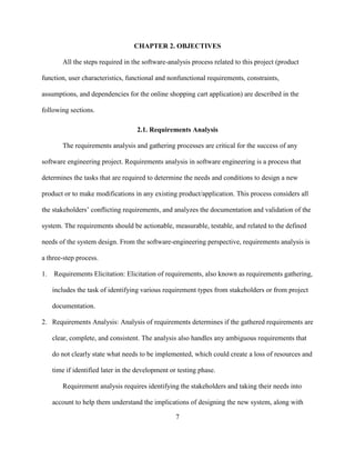 7
CHAPTER 2. OBJECTIVES
All the steps required in the software-analysis process related to this project (product
function, user characteristics, functional and nonfunctional requirements, constraints,
assumptions, and dependencies for the online shopping cart application) are described in the
following sections.
2.1. Requirements Analysis
The requirements analysis and gathering processes are critical for the success of any
software engineering project. Requirements analysis in software engineering is a process that
determines the tasks that are required to determine the needs and conditions to design a new
product or to make modifications in any existing product/application. This process considers all
the stakeholders’ conflicting requirements, and analyzes the documentation and validation of the
system. The requirements should be actionable, measurable, testable, and related to the defined
needs of the system design. From the software-engineering perspective, requirements analysis is
a three-step process.
1. Requirements Elicitation: Elicitation of requirements, also known as requirements gathering,
includes the task of identifying various requirement types from stakeholders or from project
documentation.
2. Requirements Analysis: Analysis of requirements determines if the gathered requirements are
clear, complete, and consistent. The analysis also handles any ambiguous requirements that
do not clearly state what needs to be implemented, which could create a loss of resources and
time if identified later in the development or testing phase.
Requirement analysis requires identifying the stakeholders and taking their needs into
account to help them understand the implications of designing the new system, along with
 