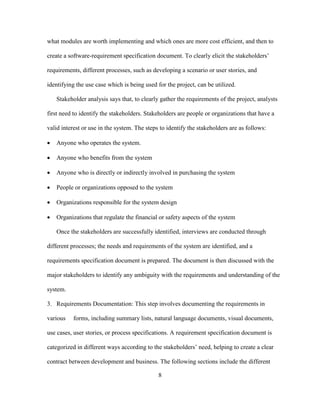 8
what modules are worth implementing and which ones are more cost efficient, and then to
create a software-requirement specification document. To clearly elicit the stakeholders’
requirements, different processes, such as developing a scenario or user stories, and
identifying the use case which is being used for the project, can be utilized.
Stakeholder analysis says that, to clearly gather the requirements of the project, analysts
first need to identify the stakeholders. Stakeholders are people or organizations that have a
valid interest or use in the system. The steps to identify the stakeholders are as follows:
 Anyone who operates the system.
 Anyone who benefits from the system
 Anyone who is directly or indirectly involved in purchasing the system
 People or organizations opposed to the system
 Organizations responsible for the system design
 Organizations that regulate the financial or safety aspects of the system
Once the stakeholders are successfully identified, interviews are conducted through
different processes; the needs and requirements of the system are identified, and a
requirements specification document is prepared. The document is then discussed with the
major stakeholders to identify any ambiguity with the requirements and understanding of the
system.
3. Requirements Documentation: This step involves documenting the requirements in
various forms, including summary lists, natural language documents, visual documents,
use cases, user stories, or process specifications. A requirement specification document is
categorized in different ways according to the stakeholders’ need, helping to create a clear
contract between development and business. The following sections include the different
 