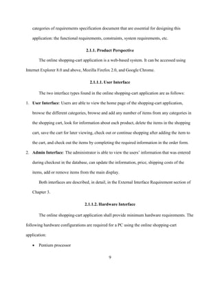 9
categories of requirements specification document that are essential for designing this
application: the functional requirements, constraints, system requirements, etc.
2.1.1. Product Perspective
The online shopping-cart application is a web-based system. It can be accessed using
Internet Explorer 8.0 and above, Mozilla Firefox 2.0, and Google Chrome.
2.1.1.1. User Interface
The two interface types found in the online shopping-cart application are as follows:
1. User Interface: Users are able to view the home page of the shopping-cart application,
browse the different categories, browse and add any number of items from any categories in
the shopping cart, look for information about each product, delete the items in the shopping
cart, save the cart for later viewing, check out or continue shopping after adding the item to
the cart, and check out the items by completing the required information in the order form.
2. Admin Interface: The administrator is able to view the users’ information that was entered
during checkout in the database, can update the information, price, shipping costs of the
items, add or remove items from the main display.
Both interfaces are described, in detail, in the External Interface Requirement section of
Chapter 3.
2.1.1.2. Hardware Interface
The online shopping-cart application shall provide minimum hardware requirements. The
following hardware configurations are required for a PC using the online shopping-cart
application:
 Pentium processor
 