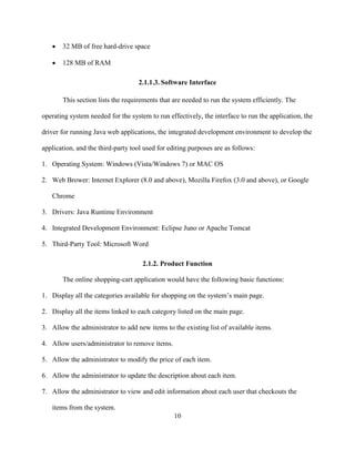 10
 32 MB of free hard-drive space
 128 MB of RAM
2.1.1.3. Software Interface
This section lists the requirements that are needed to run the system efficiently. The
operating system needed for the system to run effectively, the interface to run the application, the
driver for running Java web applications, the integrated development environment to develop the
application, and the third-party tool used for editing purposes are as follows:
1. Operating System: Windows (Vista/Windows 7) or MAC OS
2. Web Brower: Internet Explorer (8.0 and above), Mozilla Firefox (3.0 and above), or Google
Chrome
3. Drivers: Java Runtime Environment
4. Integrated Development Environment: Eclipse Juno or Apache Tomcat
5. Third-Party Tool: Microsoft Word
2.1.2. Product Function
The online shopping-cart application would have the following basic functions:
1. Display all the categories available for shopping on the system’s main page.
2. Display all the items linked to each category listed on the main page.
3. Allow the administrator to add new items to the existing list of available items.
4. Allow users/administrator to remove items.
5. Allow the administrator to modify the price of each item.
6. Allow the administrator to update the description about each item.
7. Allow the administrator to view and edit information about each user that checkouts the
items from the system.
 