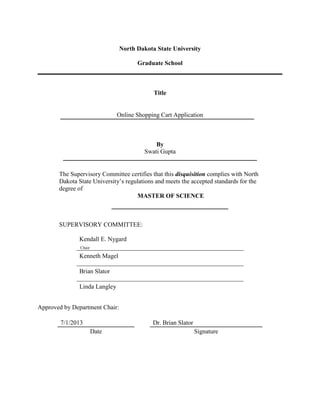 North Dakota State University
Graduate School
Title
Online Shopping Cart Application
By
Swati Gupta
The Supervisory Committee certifies that this disquisition complies with North
Dakota State University’s regulations and meets the accepted standards for the
degree of
MASTER OF SCIENCE
SUPERVISORY COMMITTEE:
Kendall E. Nygard
Kenneth Magel
Brian Slator
Linda Langley
Approved by Department Chair:
7/1/2013 Dr. Brian Slator
Date Signature
Chair
 