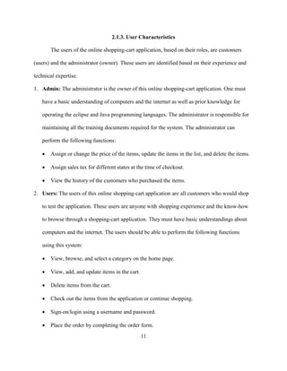 11
2.1.3. User Characteristics
The users of the online shopping-cart application, based on their roles, are customers
(users) and the administrator (owner). These users are identified based on their experience and
technical expertise.
1. Admin: The administrator is the owner of this online shopping-cart application. One must
have a basic understanding of computers and the internet as well as prior knowledge for
operating the eclipse and Java programming languages. The administrator is responsible for
maintaining all the training documents required for the system. The administrator can
perform the following functions:
 Assign or change the price of the items, update the items in the list, and delete the items.
 Assign sales tax for different states at the time of checkout.
 View the history of the customers who purchased the items.
2. Users: The users of this online shopping-cart application are all customers who would shop
to test the application. These users are anyone with shopping experience and the know-how
to browse through a shopping-cart application. They must have basic understandings about
computers and the internet. The users should be able to perform the following functions
using this system:
 View, browse, and select a category on the home page.
 View, add, and update items in the cart.
 Delete items from the cart.
 Check out the items from the application or continue shopping.
 Sign-on/login using a username and password.
 Place the order by completing the order form.
 