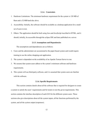 12
2.1.4. Constraints
1. Hardware Limitations: The minimum hardware requirement for the system is 128 MB of
Ram and a 32-MB hard-disc drive.
2. Accessibility: Initially, the software should be available as a desktop application for a small
set of users to test.
3. Others: The application should be built using Java and JavaScript inscribed in HTML, and it
should, initially, be accessible through the eclipse IDE and later published on a server.
2.1.5. Assumptions and Dependencies
The assumptions and dependencies are as follows:
1. Users and the administrator are accustomed to the paper-based system and would require
training to use the online shopping-cart application.
2. The system is dependent on the availability of an Apache Tomcat Server to run.
3. We assume that system users adhere to the system’s minimum software and hardware
requirements.
4. This system will use third-party software, and it is assumed that system users are familiar
with the software.
2.1.6. Specific Requirements
This section contains details about all the software that is required for designers to create
a system to satisfy the users’ requirements and for testers to test the given requirements. This
section contains the interface description of each GUI for the different system users. These
sections also give descriptions about all the system inputs, all the functions performed by the
system, and all the system output (responses).
 
