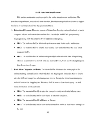 13
2.1.6.1. Functional Requirements
This section contains the requirements for the online shopping-cart application. The
functional requirements, as collected from the users, have been categorized as follows to support
the types of user interactions that the system shall have.
1. Educational Purpose: The main purpose of this online shopping-cart application is to teach
computer science students the basics of the Java, JavaScript, and HTML programming
languages along with the concepts of web-application designing.
 FR01: The students shall be able to view the source code for the entire application.
 FR02: The students shall be able to, individually, view and understand the code for all
pieces on the UI.
 FR03: The students shall be able to debug the application’s source code using Firebug,
which is an online tool to inspect, edit, and monitor HTML, CSS, and JavaScript requests
directly on the web page.
2. User: View Categories and Items: The users shall be able to see the home page of the
online shopping-cart application when they first run the program. The users shall be able to
view the different categories, select categories, browse through the items in each category,
and add items to the shopping cart. The users shall be able to view the shopping cart and
more information about each item.
 FR04: The users shall be able to view the categories on the application’s home page.
 FR05: The users shall be able to view items in different categories.
 FR06: The users shall be able add items to the cart.
 FR07: The users shall be able to view more information about an item before adding it to
the cart.
 