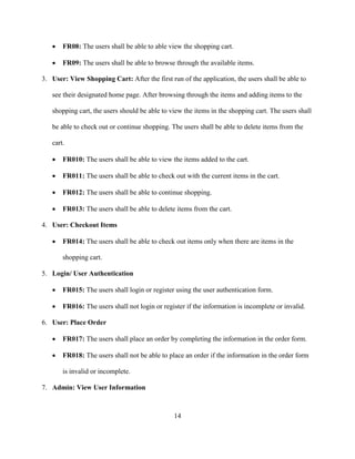 14
 FR08: The users shall be able to able view the shopping cart.
 FR09: The users shall be able to browse through the available items.
3. User: View Shopping Cart: After the first run of the application, the users shall be able to
see their designated home page. After browsing through the items and adding items to the
shopping cart, the users should be able to view the items in the shopping cart. The users shall
be able to check out or continue shopping. The users shall be able to delete items from the
cart.
 FR010: The users shall be able to view the items added to the cart.
 FR011: The users shall be able to check out with the current items in the cart.
 FR012: The users shall be able to continue shopping.
 FR013: The users shall be able to delete items from the cart.
4. User: Checkout Items
 FR014: The users shall be able to check out items only when there are items in the
shopping cart.
5. Login/ User Authentication
 FR015: The users shall login or register using the user authentication form.
 FR016: The users shall not login or register if the information is incomplete or invalid.
6. User: Place Order
 FR017: The users shall place an order by completing the information in the order form.
 FR018: The users shall not be able to place an order if the information in the order form
is invalid or incomplete.
7. Admin: View User Information
 