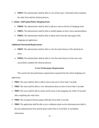 15
 FR019: The administrator shall be able to view all the users’ information that completes
the order form and the checkout process.
8. Admin: Add/Update/Delete Shopping Items
 FR020: The administrator shall be able to add new items to the list of shopping items.
 FR021: The administrator shall be able to modify/update an item’s price and description.
 FR022: The administrator shall be able to delete items from the main page of the
shopping-cart application.
Additional Functional Requirements
 FR023: The administrator shall be able to view the entire history of the checked-out
items.
 FR024: The administrator shall be able to view the entire history for the users who
successfully complete the checkout process.
2.1.6.2. Performance Requirements
This section lists the performance requirements expected from the online shopping-cart
application.
1. PR01: The users shall be able to add an item to the cart in fewer than 5 seconds.
2. PR02: The users shall be able to view information about an item in fewer than 5 seconds.
3. PR03: The users shall be able to check out the items in the shopping cart within 10 seconds
after completing the order form.
4. PR04: The navigation between pages shall take fewer than 5 seconds.
5. PR05: The application shall be able to do a validation check on the information provided in
the user-authentication form and the place-order form to avoid false or incomplete
information.
 
