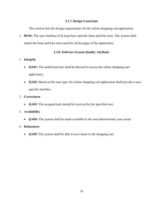 16
2.1.7. Design Constraint
This section lists the design requirements for the online shopping-cart application.
1. DC01: The user interface (UI) must have specific fonts and font sizes. The system shall
match the fonts and font sizes used for all the pages of the application.
2.1.8. Software System Quality Attribute
1. Integrity
 QA01: The authorized user shall be allowed to access the online shopping-cart
application.
 QA02: Based on the user type, the online shopping cart application shall provide a user-
specific interface.
2. Correctness
 QA03: The assigned task should be received by the specified user.
3. Availability
 QA04: The system shall be made available to the user/administrator year round.
4. Robustness
 QA05: The system shall be able to save items to the shopping cart.
 