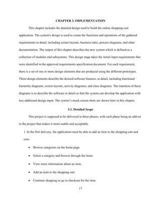 17
CHAPTER 3. IMPLEMENTATION
This chapter includes the detailed design used to build the online shopping-cart
application. The system's design is used to create the functions and operations of the gathered
requirements in detail, including screen layouts, business rules, process diagrams, and other
documentation. The output of this chapter describes the new system which is defined as a
collection of modules and subsystems. This design stage takes the initial input requirements that
were identified in the approved requirements specification document. For each requirement,
there is a set of one or more design elements that are produced using the different prototypes.
These design elements describe the desired software features, in detail, including functional
hierarchy diagrams, screen layouts, activity diagrams, and class diagrams. The intention of these
diagrams is to describe the software in detail so that the system can develop the application with
less additional design input. The system’s mock screen shots are shown later in this chapter.
3.1. Detailed Scope
This project is supposed to be delivered in three phases, with each phase being an add-on
to the project that makes it more usable and acceptable.
1. In the first delivery, the application must be able to add an item to the shopping cart and
case.
 Browse categories on the home page
 Select a category and browse through the items
 View more information about an item.
 Add an item to the shopping cart.
 Continue shopping or go to checkout for the item.
 