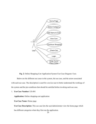 20
Fig. 2. Online Shopping-Cart Application System Use-Case Diagram: User.
Below are the different use cases in the system, the use case, and the actors associated
with each use case. The description is used for a novice user to better understand the workings of
the system and the pre-conditions that should be satisfied before invoking each use case.
1. Use-Case Number: US-001
Application: Online shopping-cart application
Use-Case Name: Home page
Use-Case Description: This use case lets the user/administrator view the home page which
has different categories when they first run the application.
 