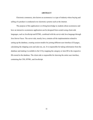 iii
ABSTRACT
Electronic commerce, also known as ecommerce is a type of industry where buying and
selling of a product is conducted over electronic systems such as the internet.
The purpose of this application is to bring knowledge to students about ecommerce and
how an interactive ecommerce application can be designed from scratch using client-side
languages, such as JavaScript and HTML, combined with the server-side Java language through
Java Server Faces. The server side, mostly Java, contains all the implementation related to
setting up the database, creating session models for joining different user-interface (UI) pages,
calculating the shipping costs and sales tax, etc. It is responsible for taking information from the
database and making it available to the UI by mapping the category or item ID to the respective
IDs stored in the database. The client side is responsible for showing the entire user interface,
containing the CSS, HTML, and JavaScript.
 