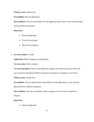 21
Primary Actor: Admin/User
Precondition: Run the application.
Post-condition: The user successfully runs the application and is able to view the home page
with the different categories.
Basic Flow:
 Run the application
 View the home page
 Browse the categories
2. Use-case number: US-002
Application: Online shopping-cart application
Use-case name: Select category
Use-case description: This use case details the category for selecting a process where the
user can browse through the different categories and select one category to view items.
Primary actor: Admin/User
Precondition: The user/administrator successfully runs the application to view the home
page and browse different categories.
Post-condition: The user successfully selects a category to view items in a particular
category.
Basic Flow:
 Run the application
 