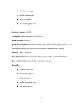 22
 View the home page
 Browse the categories
 Select a category
 Browse through the items
3. Use-Case Number: US-003
Application: Online shopping-cart application
Use-Case Name: Add Item
Use-Case Description: This details the item-adding process for the system to access it. The
user should be able to add items to the cart and view information about the item.
Primary Actor: Admin/User
Precondition: The items available for shopping are available for the user to browse.
Post-condition: The user successfully adds items to the cart.
Basic Flow:
 View the home page
 Browse the categories
 Select a category
 Browse through the items
 Add item to the cart.
 