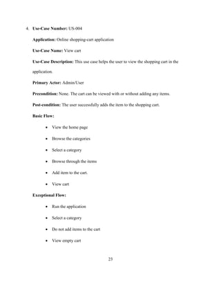 23
4. Use-Case Number: US-004
Application: Online shopping-cart application
Use-Case Name: View cart
Use-Case Description: This use case helps the user to view the shopping cart in the
application.
Primary Actor: Admin/User
Precondition: None. The cart can be viewed with or without adding any items.
Post-condition: The user successfully adds the item to the shopping cart.
Basic Flow:
 View the home page
 Browse the categories
 Select a category
 Browse through the items
 Add item to the cart.
 View cart
Exceptional Flow:
 Run the application
 Select a category
 Do not add items to the cart
 View empty cart
 