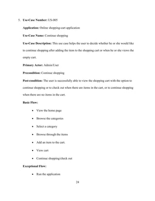 24
5. Use-Case Number: US-005
Application: Online shopping-cart application
Use-Case Name: Continue shopping
Use-Case Description: This use case helps the user to decide whether he or she would like
to continue shopping after adding the item to the shopping cart or when he or she views the
empty cart.
Primary Actor: Admin/User
Precondition: Continue shopping
Post-condition: The user is successfully able to view the shopping cart with the option to
continue shopping or to check out when there are items in the cart, or to continue shopping
when there are no items in the cart.
Basic Flow:
 View the home page
 Browse the categories
 Select a category
 Browse through the items
 Add an item to the cart.
 View cart
 Continue shopping/check out
Exceptional Flow:
 Run the application
 