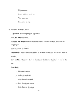 25
 Select a category
 Do not add items to the cart
 View empty cart
 Continue shopping
6. Use-Case Number: US-006
Application: Online shopping-cart application
Use Case Name: Checkout
Use-Case Description: This use case helps the User/Admin to check out items from the
shopping cart.
Primary Actor: User/Admin
Precondition: There is at least one item in the shopping cart to cause the checkout button to
appear.
Post-condition: The user is able to click on the checkout button when there are items in the
cart.
Basic Flow:
 Run the application
 Add items to the cart
 Go to the view-cart page
 Click the checkout button
 Go to the order-form page
 