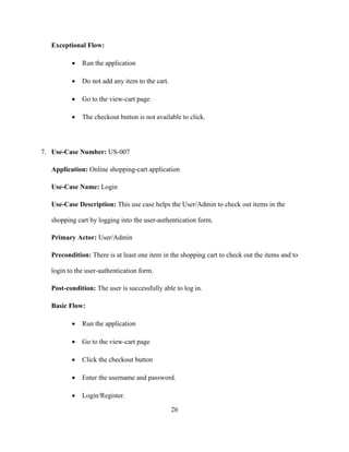 26
Exceptional Flow:
 Run the application
 Do not add any item to the cart.
 Go to the view-cart page
 The checkout button is not available to click.
7. Use-Case Number: US-007
Application: Online shopping-cart application
Use-Case Name: Login
Use-Case Description: This use case helps the User/Admin to check out items in the
shopping cart by logging into the user-authentication form.
Primary Actor: User/Admin
Precondition: There is at least one item in the shopping cart to check out the items and to
login to the user-authentication form.
Post-condition: The user is successfully able to log in.
Basic Flow:
 Run the application
 Go to the view-cart page
 Click the checkout button
 Enter the username and password.
 Login/Register.
 