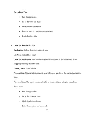 27
Exceptional Flow:
 Run the application
 Go to the view-cart page
 Click the checkout button
 Enter an incorrect username and password.
 Login/Register fails.
8. Use-Case Number: US-008
Application: Online shopping-cart application
Use-Case Name: Place order
Use-Case Description: This use case helps the User/Admin to check out items in the
shopping cart using the order form.
Primary Actor: User/Admin
Precondition: The user/administrator is able to login or register on the user-authentication
form.
Post-condition: The user is successfully able to check out items using the order form.
Basic Flow:
 Run the application
 Go to the view-cart page
 Click the checkout button
 Enter the username and password.
 
