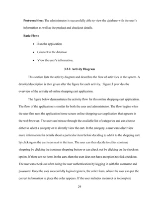 29
Post-condition: The administrator is successfully able to view the database with the user’s
information as well as the product and checkout details.
Basic Flow:
 Run the application
 Connect to the database
 View the user’s information.
3.2.2. Activity Diagram
This section lists the activity diagram and describes the flow of activities in the system. A
detailed description is then given after the figure for each activity. Figure 3 provides the
overview of the activity of online shopping cart application.
The figure below demonstrates the activity flow for this online shopping-cart application.
The flow of the application is similar for both the user and administrator. The flow begins when
the user first runs the application home screen online shopping-cart application that appears in
the web browser. The user can browse through the available list of categories and can choose
either to select a category or to directly view the cart. In the category, a user can select view
more information for details about a particular item before deciding to add it to the shopping cart
by clicking on the cart icon next to the item. The user can then decide to either continue
shopping by clicking the continue shopping button or can check out by clicking on the checkout
option. If there are no items in the cart, then the user does not have an option to click checkout.
The user can check out after doing the user authentication by logging in with the username and
password. Once the user successfully logins/registers, the order form, where the user can put the
correct information to place the order appears. If the user includes incorrect or incomplete
 