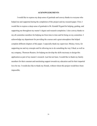 iv
ACKNOWLEDGMENTS
I would like to express my deep sense of gratitude and convey thanks to everyone who
helped me and supported during the completion of this project and my research paper. First, I
would like to express a deep sense of gratitude to Dr. Kendall Nygard for helping, guiding, and
supporting me throughout my master’s degree and research completion. I also convey thanks to
my all committee members for helping me from time to time and for being on my committee. I
acknowledge my department for providing the courses and a great atmosphere that helped
complete different chapters of this paper. I especially thank my supervisor, Mickey Arora, for
supporting me and my concepts and for allowing me to do something the way I liked, as well as
my company, Thomson Reuters, for helping me develop the skills necessary to design this
application as part of my master’s research. Last but not least, I would like to thank my family
members for their constant and unrelenting support towards my education and for their impartial
love for me. I would also like to thank my friends, without whom this project would have been
impossible.
 