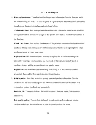 31
3.2.3. Class Diagram
1. User Authentication: This class is utilized to get user information from the database and is
for authenticating the users. The class diagram in Figure 4 shows the methods that are used in
this class and the description of each class is listed below.
Authenticate User: This message is used to authenticate a particular user who has provided
the login credentials and wishes to login in the system. This method checks the credentials in
the database.
Check User Name: This method checks to see if the provided username already exists in the
database. If there is an existing user with the same name, then the user is prompted to select
another username to create an account.
Register User: This method allows a new user to register for an online shopping-cart
account by entering a valid username and password. If the username already exists in
database, the user will be prompted to choose another name.
Login User: This method allows the existing users to log in to the database with the
credentials they used for first registering into the application.
2. DB Controller: This class is used for getting users and product information from the
database, and it is also used to update the database with the information about new-user
registration, product checkout, and user details.
Initialize DB: This method allows the initialization of a database on the first run of the
application.
Retrieve Items List: This method fetches all items from the code/workspace into the
database and allows the administrator to view information about the items.
 