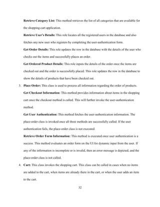 32
Retrieve Category List: This method retrieves the list of all categories that are available for
the shopping-cart application.
Retrieve User’s Details: This role locates all the registered users in the database and also
fetches any new user who registers by completing the user-authentication form.
Get Order Details: This role updates the row in the database with the details of the user who
checks out the items and successfully places an order.
Get Ordered Product Details: This role inputs the details of the order once the items are
checked out and the order is successfully placed. This role updates the row in the database to
show the details of products that have been checked out.
3. Place Order: This class is used to process all information regarding the order of products.
Get Checkout Information: This method provides information about items in the shopping
cart once the checkout method is called. This will further invoke the user-authentication
method.
Get User Authentication: This method fetches the user-authentication information. The
place-order class is invoked once all three methods are successfully called. If the user
authentication fails, the place-order class is not executed.
Retrieve Order Form Information: This method is executed once user authentication is a
success. This method evaluates an order form on the UI for dynamic input from the user. If
any of the information is incomplete or is invalid, then an error message is depicted, and the
place-order class is not called.
4. Cart: This class invokes the shopping cart. This class can be called in cases when no items
are added to the cart, when items are already there in the cart, or when the user adds an item
to the cart.
 
