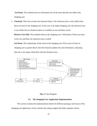33
Get Items: This method retrieves information for all the items that the user adds to the
shopping cart.
5. Checkout: This class invokes the checkout button. The checkout class is only called when
there are items in the shopping cart. In the case of an empty shopping cart, the checkout class
is not called, thus no checkout option is available on user-interface screen.
Retrieve Cart Info: This method retrieves the shopping cart’s information if there are items
in the cart, and then, the checkout class is called.
Get Items: This method gets all the items in the shopping cart. If the count of items in
shopping cart is greater than 0, then this function updates the card information, indicating
that cart is not empty which then calls the checkout class.
Fig. 4. Class Diagram.
3.3. The Shopping Cart Application Implementation
This section contains the implementation details for different packages and classes of the
shopping-cart application. It also contains the coding snippets that help computer science
 
