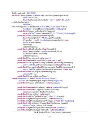 37
BigDecimal total = BD_ZERO;
for (final Product product: products) total = total.add(product.getPrice());
orderTotal = total;
final BigDecimal salesTaxRate = (zip == null) ? BD_ZERO :
getSalesTaxRate(zip);
salesTax =
total.multiply(salesTaxRate).round(ROUNDING_POLICY).setScale(2);
finalTotal = total.add(salesTax).add(deliveryCharge);}
public final Products getProductsForCategory() {
return MODEL.queryProducts(COL_CATEGORY_ID,categoryId);}
public final void addProduct(final String id) {
final Product product = MODEL.getProduct(id);
if ((product == null) || products.contains(product)) return;
products.add(product);
calculate();
orderInProgress();}
public final void deleteProduct(final String id) {
final Product product = products.removeById(id);
if (product != null) calculate();
orderInProgress();}
public final User getUser() {return user;}
public final boolean isLoggedIn() {return user != null;}
public final User login(final String username, final String password) {
user = MODEL.getUser(username,password); return user;}
public final User register(final String username, final String password) {
user = MODEL.registerUser(username,password); return user;}
public final void setCategoryId(final String id) {
categoryId = id;}
public final String getCategoryName() {
return (categoryId == null) ? "Online Shopping Center" :
MODEL.getCategories().getCategoryName(categoryId);}
public final Products getProducts() {return products;}
public final boolean hasProducts() {return !products.isEmpty();}
public final boolean isLoggedInAndHasProducts() {
return isLoggedIn() && hasProducts();}
public final String getZip() {return zip;}
public final void setZip(final String z) {zip = z; calculate();}
public final BigDecimal getSalesTax() {return salesTax;}
public final BigDecimal getDeliveryCharge() {return deliveryCharge;}
public final void setDeliveryCharge(final BigDecimal charge) {
deliveryCharge = charge; calculate();}
public final BigDecimal getOrderTotal() {return orderTotal;}
public final BigDecimal getFinalTotal() {return finalTotal;}
Fig 8. Session Model Code Snippet (continued)
 