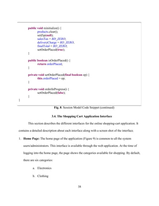38
public void reinitialize() {
products.clear();
setZip(null);
salesTax = BD_ZERO;
deliveryCharge = BD_ZERO;
finalTotal = BD_ZERO;
setOrderPlaced(true);
}
public boolean isOrderPlaced() {
return orderPlaced;
}
private void setOrderPlaced(final boolean op) {
this.orderPlaced = op;
}
private void orderInProgress() {
setOrderPlaced(false);
}
}
Fig. 8. Session Model Code Snippet (continued)
3.4. The Shopping Cart Application Interface
This section describes the different interfaces for the online shopping-cart application. It
contains a detailed description about each interface along with a screen shot of the interface.
1. Home Page: The home page of the application (Figure 9) is common to all the system
users/administrators. This interface is available through the web application. At the time of
logging into the home page, the page shows the categories available for shopping. By default,
there are six categories:
a. Electronics
b. Clothing
 