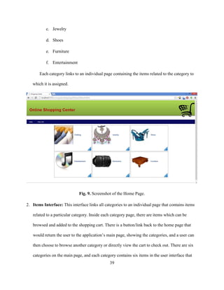 39
c. Jewelry
d. Shoes
e. Furniture
f. Entertainment
Each category links to an individual page containing the items related to the category to
which it is assigned.
Fig. 9. Screenshot of the Home Page.
2. Items Interface: This interface links all categories to an individual page that contains items
related to a particular category. Inside each category page, there are items which can be
browsed and added to the shopping cart. There is a button/link back to the home page that
would return the user to the application’s main page, showing the categories, and a user can
then choose to browse another category or directly view the cart to check out. There are six
categories on the main page, and each category contains six items in the user interface that
 