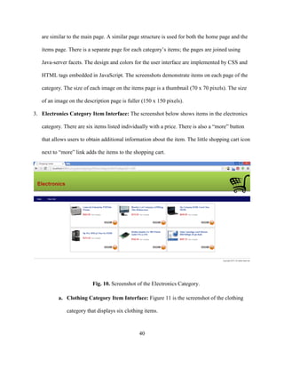 40
are similar to the main page. A similar page structure is used for both the home page and the
items page. There is a separate page for each category’s items; the pages are joined using
Java-server facets. The design and colors for the user interface are implemented by CSS and
HTML tags embedded in JavaScript. The screenshots demonstrate items on each page of the
category. The size of each image on the items page is a thumbnail (70 x 70 pixels). The size
of an image on the description page is fuller (150 x 150 pixels).
3. Electronics Category Item Interface: The screenshot below shows items in the electronics
category. There are six items listed individually with a price. There is also a “more” button
that allows users to obtain additional information about the item. The little shopping cart icon
next to “more” link adds the items to the shopping cart.
Fig. 10. Screenshot of the Electronics Category.
a. Clothing Category Item Interface: Figure 11 is the screenshot of the clothing
category that displays six clothing items.
 