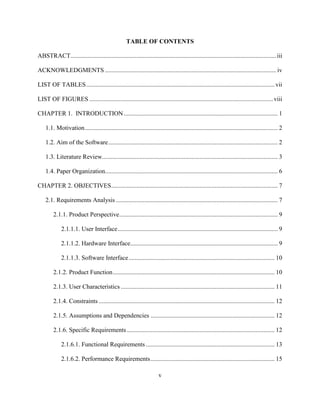 v
TABLE OF CONTENTS
ABSTRACT...................................................................................................................................iii
ACKNOWLEDGMENTS ............................................................................................................. iv
LIST OF TABLES........................................................................................................................ vii
LIST OF FIGURES .....................................................................................................................viii
CHAPTER 1. INTRODUCTION.................................................................................................. 1
1.1. Motivation........................................................................................................................... 2
1.2. Aim of the Software............................................................................................................ 2
1.3. Literature Review................................................................................................................ 3
1.4. Paper Organization.............................................................................................................. 6
CHAPTER 2. OBJECTIVES.......................................................................................................... 7
2.1. Requirements Analysis ....................................................................................................... 7
2.1.1. Product Perspective..................................................................................................... 9
2.1.1.1. User Interface...................................................................................................... 9
2.1.1.2. Hardware Interface.............................................................................................. 9
2.1.1.3. Software Interface............................................................................................. 10
2.1.2. Product Function....................................................................................................... 10
2.1.3. User Characteristics .................................................................................................. 11
2.1.4. Constraints ................................................................................................................ 12
2.1.5. Assumptions and Dependencies ............................................................................... 12
2.1.6. Specific Requirements .............................................................................................. 12
2.1.6.1. Functional Requirements .................................................................................. 13
2.1.6.2. Performance Requirements............................................................................... 15
 