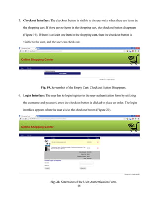 46
5. Checkout Interface: The checkout button is visible to the user only when there are items in
the shopping cart. If there are no items in the shopping cart, the checkout button disappears
(Figure 19). If there is at least one item in the shopping cart, then the checkout button is
visible to the user, and the user can check out.
Fig. 19. Screenshot of the Empty Cart: Checkout Button Disappears.
6. Login Interface: The user has to login/register to the user-authentication form by utilizing
the username and password once the checkout button is clicked to place an order. The login
interface appears when the user clicks the checkout button (Figure 20).
Fig. 20. Screenshot of the User-Authentication Form.
 