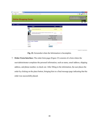 48
Fig. 22. Screenshot when the Information is Incomplete.
7. Order Form Interface: The order-form page (Figure 23) consists of a form where the
user/administrator completes the personal information, such as name, email address, shipping
address, and phone number, to check out. After filling in the information, the user places the
order by clicking on the place button, bringing him to a final message page indicating that the
order was successfully placed.
 