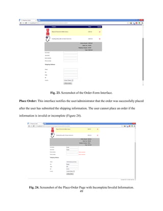 49
Fig. 23. Screenshot of the Order-Form Interface.
Place Order: This interface notifies the user/administrator that the order was successfully placed
after the user has submitted the shipping information. The user cannot place an order if the
information is invalid or incomplete (Figure 24).
Fig. 24. Screenshot of the Place-Order Page with Incomplete/Invalid Information.
 