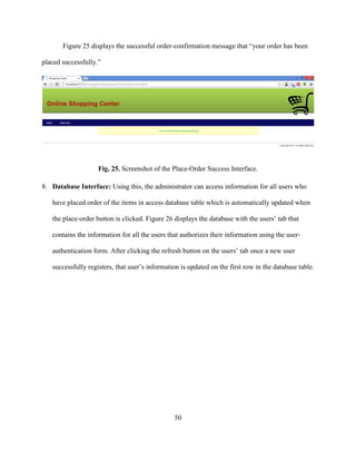50
Figure 25 displays the successful order-confirmation message that “your order has been
placed successfully.”
Fig. 25. Screenshot of the Place-Order Success Interface.
8. Database Interface: Using this, the administrator can access information for all users who
have placed order of the items in access database table which is automatically updated when
the place-order button is clicked. Figure 26 displays the database with the users’ tab that
contains the information for all the users that authorizes their information using the user-
authentication form. After clicking the refresh button on the users’ tab once a new user
successfully registers, that user’s information is updated on the first row in the database table.
 