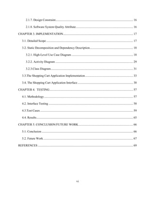 vi
2.1.7. Design Constraint...................................................................................................... 16
2.1.8. Software System Quality Attribute........................................................................... 16
CHAPTER 3. IMPLEMENTATION............................................................................................ 17
3.1. Detailed Scope .................................................................................................................. 17
3.2. Static Decomposition and Dependency Description......................................................... 18
3.2.1. High-Level Use Case Diagram ................................................................................. 18
3.2.2. Activity Diagram ...................................................................................................... 29
3.2.3.Class Diagram............................................................................................................ 31
3.3.The Shopping Cart Application Implementation............................................................... 33
3.4. The Shopping Cart Application Interface......................................................................... 38
CHAPTER 4. TESTING.............................................................................................................. 57
4.1. Methodology..................................................................................................................... 57
4.2. Interface Testing ............................................................................................................... 58
4.3.Test Cases .......................................................................................................................... 59
4.4. Results............................................................................................................................... 65
CHAPTER 5. CONCLUSION/FUTURE WORK........................................................................ 66
5.1. Conclusion ........................................................................................................................ 66
5.2. Future Work...................................................................................................................... 67
REFERENCES ............................................................................................................................. 69
 