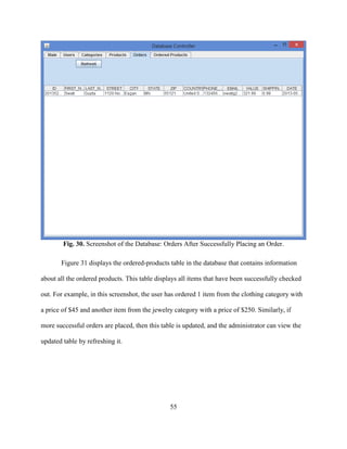 55
Fig. 30. Screenshot of the Database: Orders After Successfully Placing an Order.
Figure 31 displays the ordered-products table in the database that contains information
about all the ordered products. This table displays all items that have been successfully checked
out. For example, in this screenshot, the user has ordered 1 item from the clothing category with
a price of $45 and another item from the jewelry category with a price of $250. Similarly, if
more successful orders are placed, then this table is updated, and the administrator can view the
updated table by refreshing it.
 