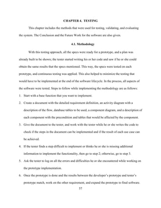 57
CHAPTER 4. TESTING
This chapter includes the methods that were used for testing, validating, and evaluating
the system. The Conclusion and the Future Work for the software are also given.
4.1. Methodology
With this testing approach, all the specs were ready for a prototype, and a plan was
already built to be shown; the tester started writing his or her code and saw if he or she could
obtain the same results that the specs mentioned. This way, the specs were tested on each
prototype, and continuous testing was applied. This also helped to minimize the testing that
would have to be implemented at the end of the software lifecycle. In the process, all aspects of
the software were tested. Steps to follow while implementing the methodology are as follows:
1. Start with a base function that you want to implement.
2. Create a document with the detailed requirement definition, an activity diagram with a
description of the flow, database tables to be used, a component diagram, and a description of
each component with the precondition and tables that would be affected by the component.
3. Give the document to the tester, and work with the tester while he or she writes the code to
check if the steps in the document can be implemented and if the result of each use case can
be achieved.
4. If the tester finds a step difficult to implement or thinks he or she is missing additional
information to implement the functionality, then go to step 2; otherwise, go to step 3.
5. Ask the tester to log on all the errors and difficulties he or she encountered while working on
the prototype implementation.
6. Once the prototype is done and the results between the developer’s prototype and tester’s
prototype match, work on the other requirement, and expand the prototype to final software.
 