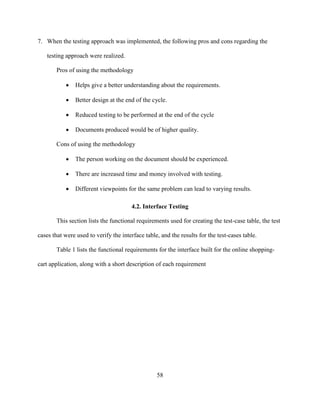 58
7. When the testing approach was implemented, the following pros and cons regarding the
testing approach were realized.
Pros of using the methodology
 Helps give a better understanding about the requirements.
 Better design at the end of the cycle.
 Reduced testing to be performed at the end of the cycle
 Documents produced would be of higher quality.
Cons of using the methodology
 The person working on the document should be experienced.
 There are increased time and money involved with testing.
 Different viewpoints for the same problem can lead to varying results.
4.2. Interface Testing
This section lists the functional requirements used for creating the test-case table, the test
cases that were used to verify the interface table, and the results for the test-cases table.
Table 1 lists the functional requirements for the interface built for the online shopping-
cart application, along with a short description of each requirement
 